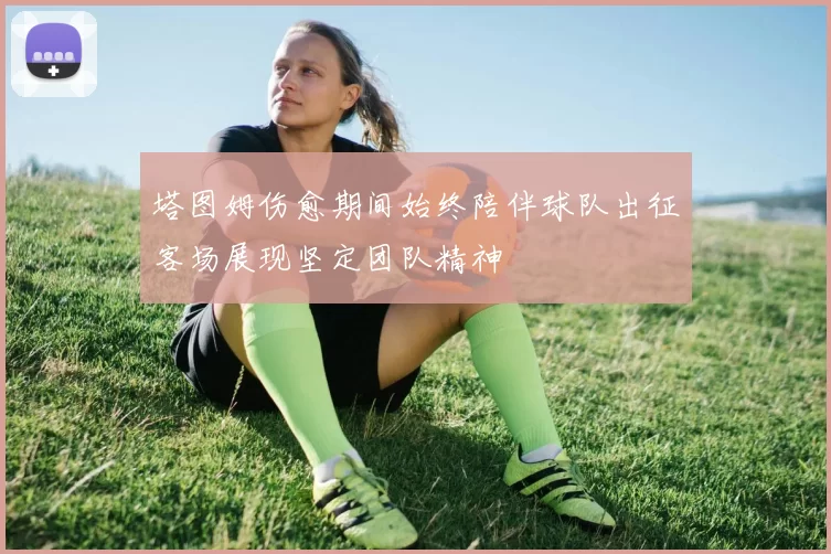 塔图姆伤愈期间始终陪伴球队出征客场展现坚定团队精神