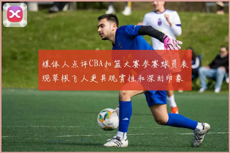 媒体人点评CBA扣篮大赛参赛球员表现草根飞人更具观赏性和深刻印象