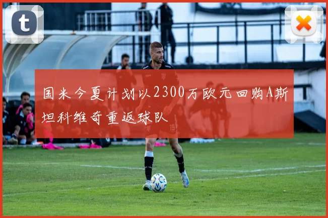 国米今夏计划以2300万欧元回购A斯坦科维奇重返球队