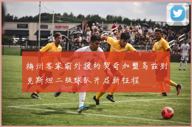 梅州客家前外援约契奇加盟乌兹别克斯坦二级球队开启新征程