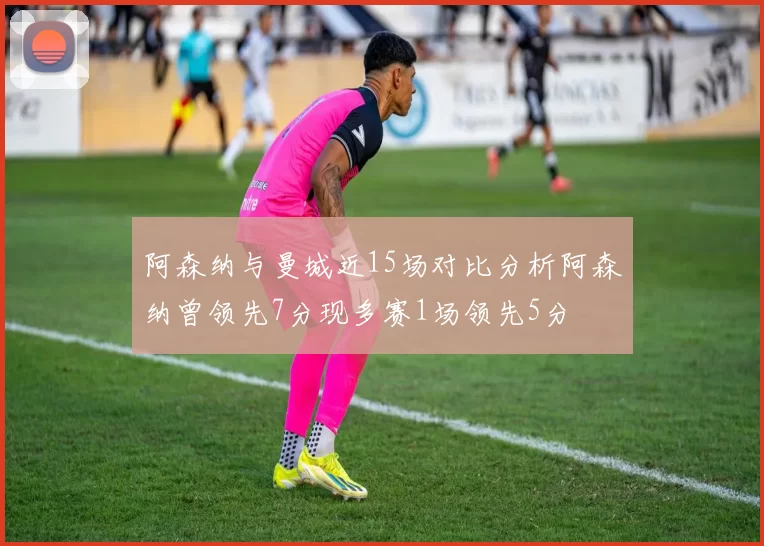 阿森纳与曼城近15场对比分析阿森纳曾领先7分现多赛1场领先5分