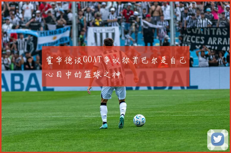 霍华德谈GOAT争议称贾巴尔是自己心目中的篮球之神