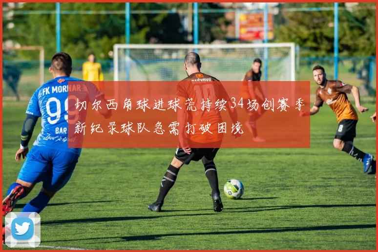 切尔西角球进球荒持续34场创赛季新纪录球队急需打破困境