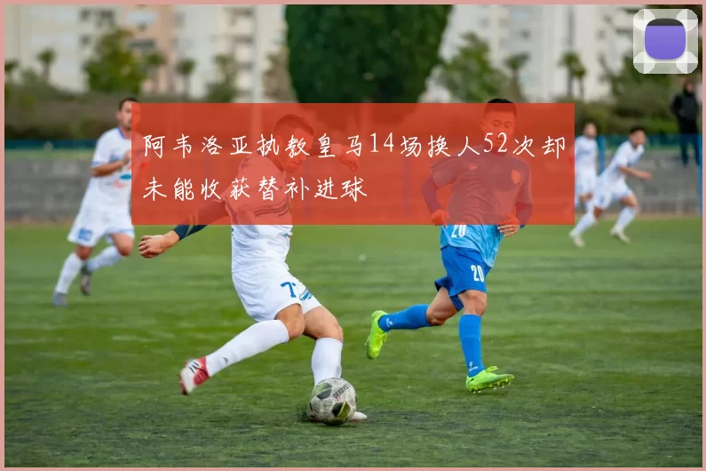 阿韦洛亚执教皇马14场换人52次却未能收获替补进球