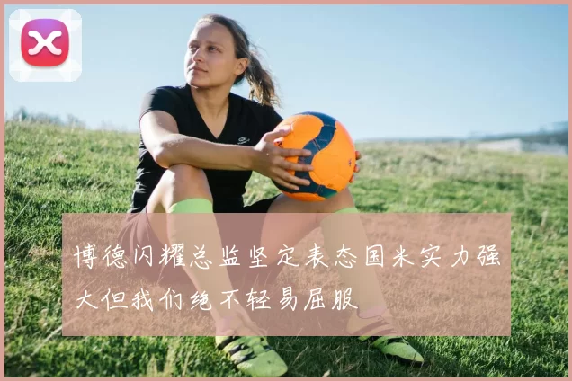 博德闪耀总监坚定表态国米实力强大但我们绝不轻易屈服