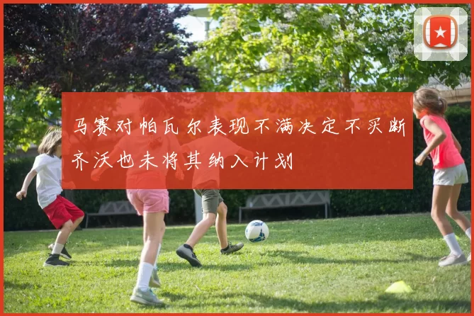 马赛对帕瓦尔表现不满决定不买断齐沃也未将其纳入计划