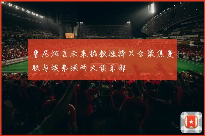 鲁尼坦言未来执教选择只会聚焦曼联与埃弗顿两大俱乐部
