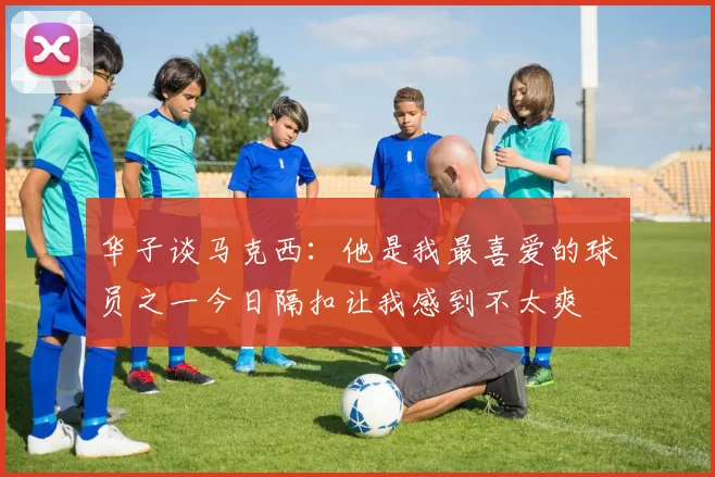 华子谈马克西：他是我最喜爱的球员之一今日隔扣让我感到不太爽
