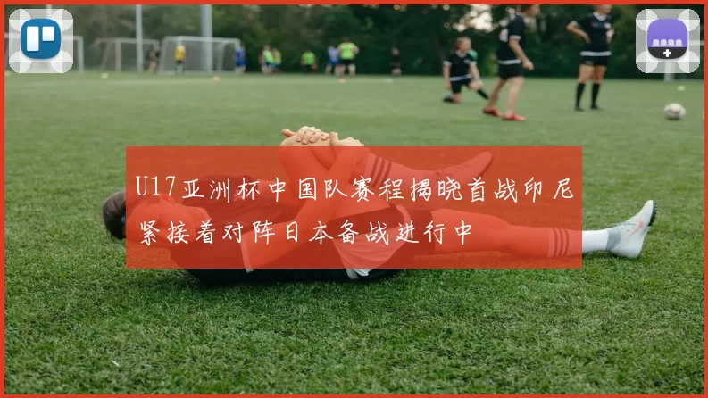 U17亚洲杯中国队赛程揭晓首战印尼紧接着对阵日本备战进行中