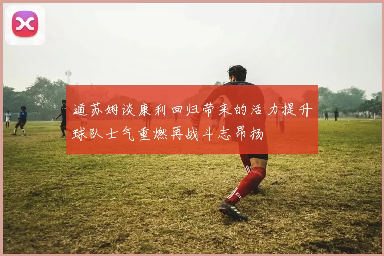 道苏姆谈康利回归带来的活力提升球队士气重燃再战斗志昂扬