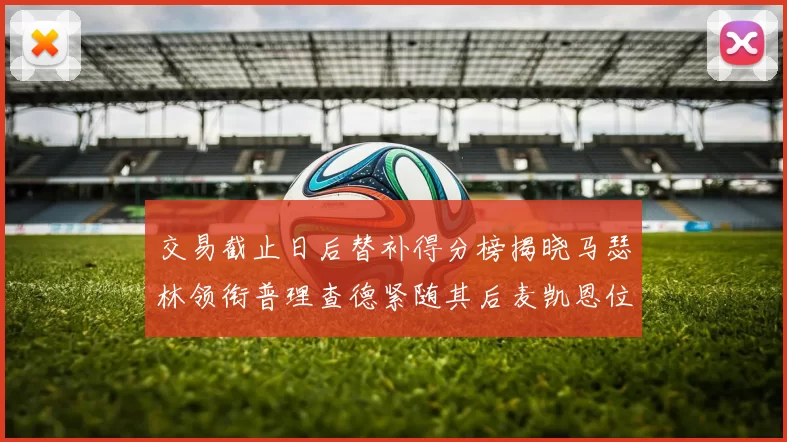 交易截止日后替补得分榜揭晓马瑟林领衔普理查德紧随其后麦凯恩位列第三