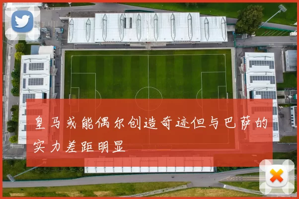 皇马或能偶尔创造奇迹但与巴萨的实力差距明显