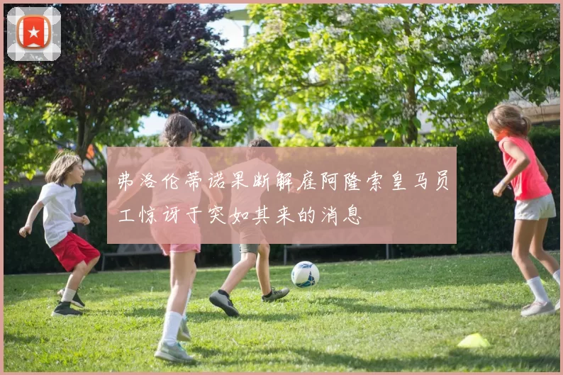 弗洛伦蒂诺果断解雇阿隆索皇马员工惊讶于突如其来的消息