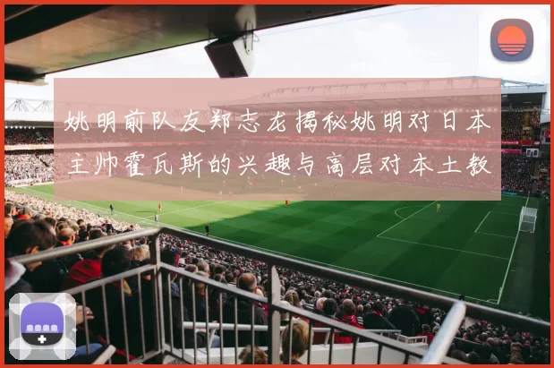 姚明前队友郑志龙揭秘姚明对日本主帅霍瓦斯的兴趣与高层对本土教练的偏好