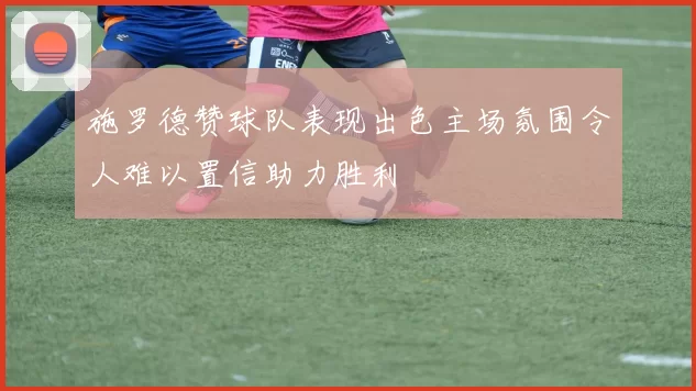 施罗德赞球队表现出色主场氛围令人难以置信助力胜利