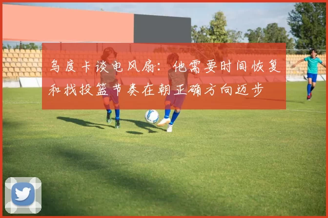 乌度卡谈电风扇：他需要时间恢复和找投篮节奏在朝正确方向迈步