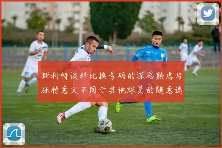 斯科特谈科比换号码的深思熟虑与独特意义不同于其他球员的随意选择